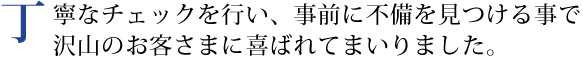 丁寧なチェックを行い、事前に不備を見つける事で沢山のお客さまに喜ばれてまいりました。