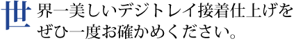 世界一美しいデジトレイ接着仕上げをぜひ一度お確かめください。