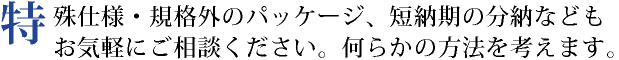 特殊仕様・規格外のパッケージ、短納期の分納などもお気軽にご相談ください